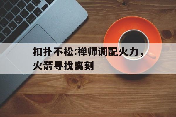 好博体育-扣扑不松:禅师调配火力，火箭寻找离刻(忍让换来的却是变本加厉的说说)